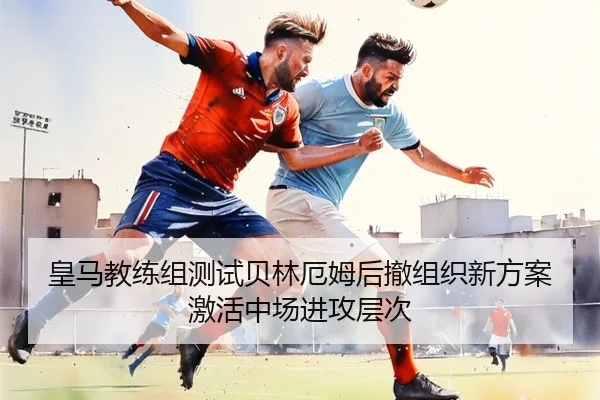 皇马教练组测试贝林厄姆后撤组织新方案激活中场进攻层次