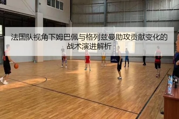 法国队视角下姆巴佩与格列兹曼助攻贡献变化的战术演进解析