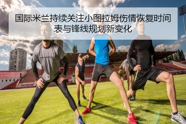 国际米兰持续关注小图拉姆伤情恢复时间表与锋线规划新变化