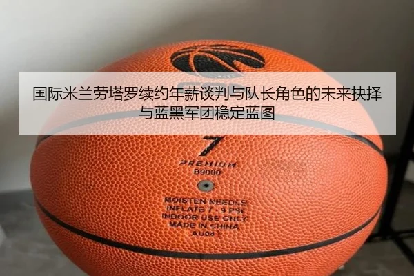 国际米兰劳塔罗续约年薪谈判与队长角色的未来抉择与蓝黑军团稳定蓝图