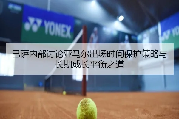 巴萨内部讨论亚马尔出场时间保护策略与长期成长平衡之道